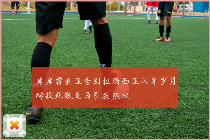 库库雷利亚告别拉玛西亚八年岁月转投死敌皇马引发热议