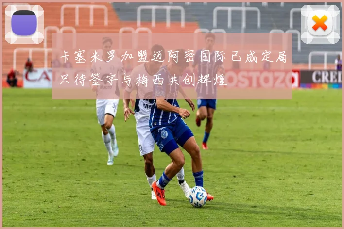 卡塞米罗加盟迈阿密国际已成定局只待签字与梅西共创辉煌