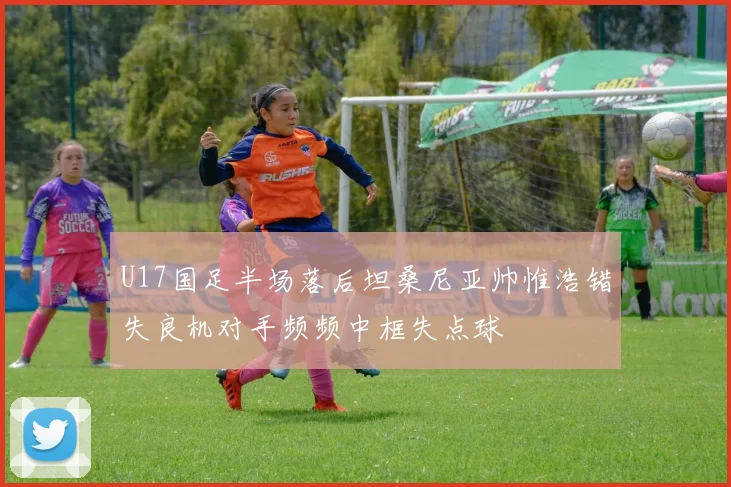 U17国足半场落后坦桑尼亚帅惟浩错失良机对手频频中框失点球