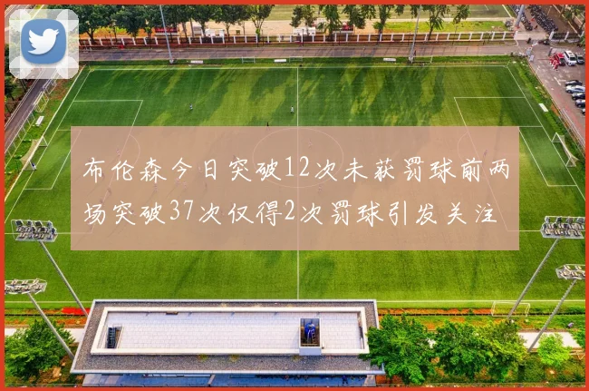 布伦森今日突破12次未获罚球前两场突破37次仅得2次罚球引发关注