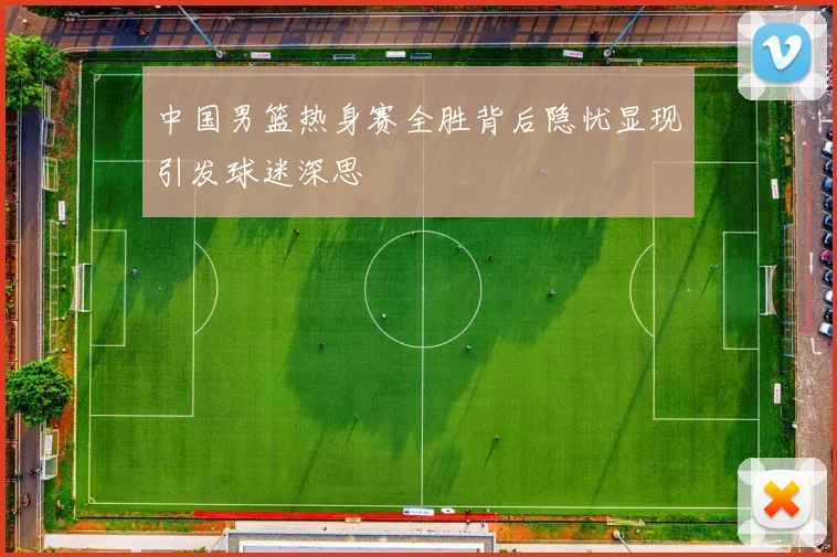 中国男篮热身赛全胜背后隐忧显现引发球迷深思