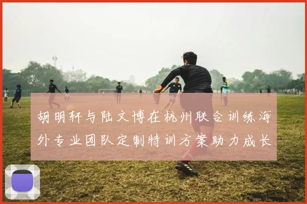 胡明轩与陆文博在杭州联合训练海外专业团队定制特训方案助力成长