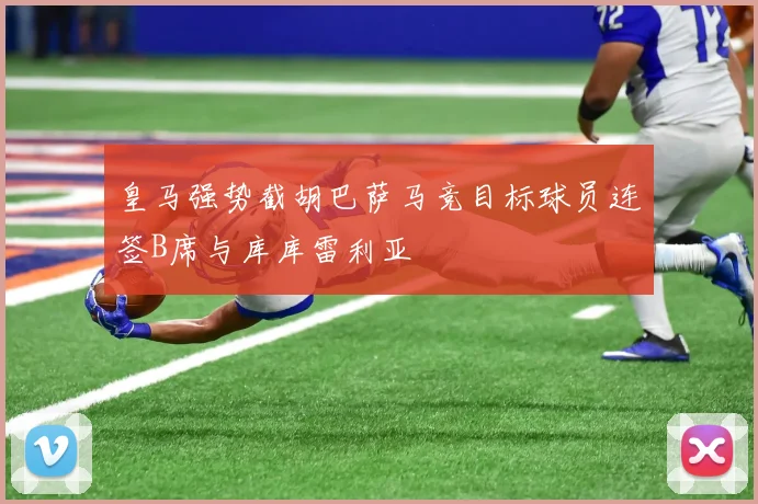 皇马强势截胡巴萨马竞目标球员连签B席与库库雷利亚