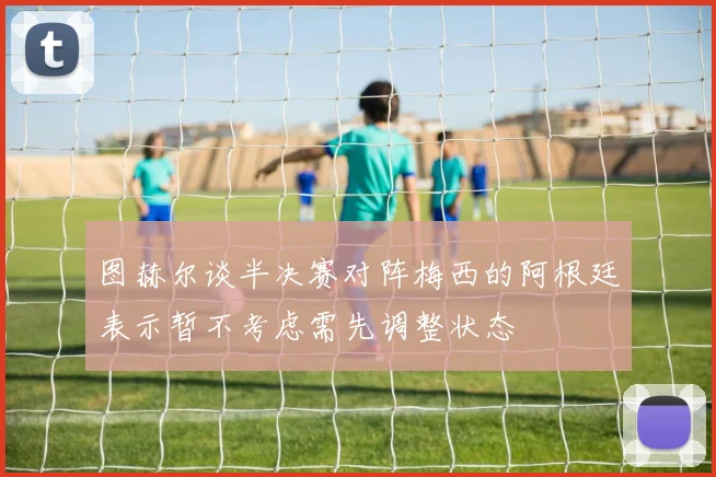图赫尔谈半决赛对阵梅西的阿根廷表示暂不考虑需先调整状态