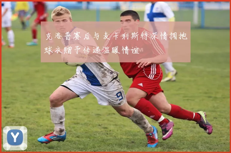 克洛普赛后与麦卡利斯特深情拥抱球衣赠予传递温暖情谊