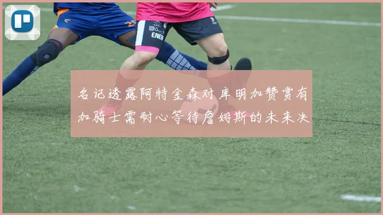 名记透露阿特金森对库明加赞赏有加骑士需耐心等待詹姆斯的未来决定
