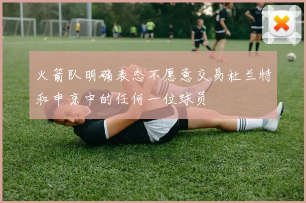 火箭队明确表态不愿意交易杜兰特和申京中的任何一位球员