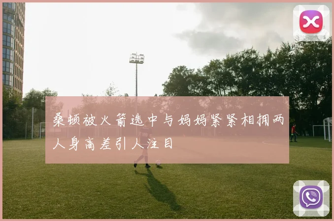 桑顿被火箭选中与妈妈紧紧相拥两人身高差引人注目