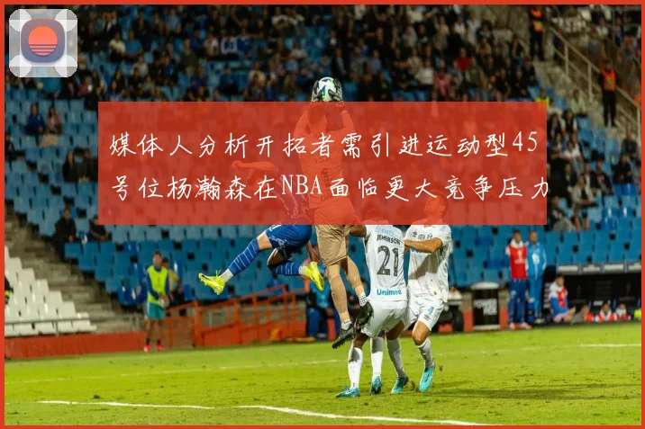 媒体人分析开拓者需引进运动型45号位杨瀚森在NBA面临更大竞争压力