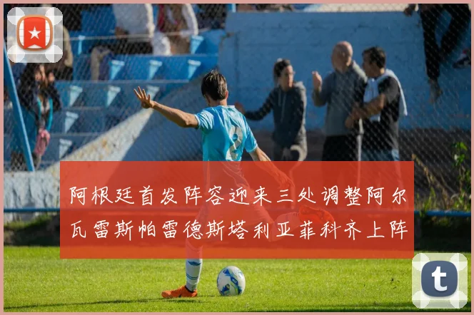 阿根廷首发阵容迎来三处调整阿尔瓦雷斯帕雷德斯塔利亚菲科齐上阵