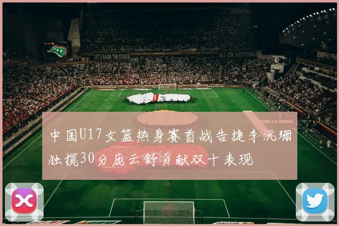 中国U17女篮热身赛首战告捷李沅珊独揽30分庞云舒贡献双十表现